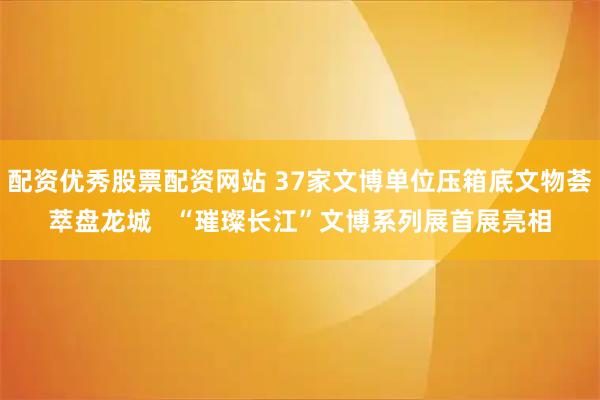 配资优秀股票配资网站 37家文博单位压箱底文物荟萃盘龙城   “璀璨长江”文博系列展首展亮相