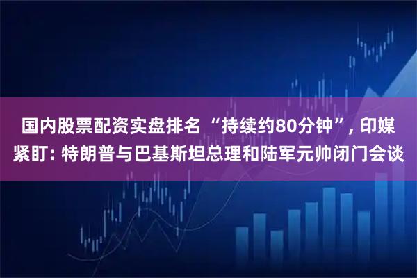国内股票配资实盘排名 “持续约80分钟”, 印媒紧盯: 特朗普与巴基斯坦总理和陆军元帅闭门会谈