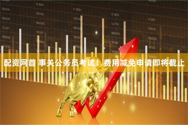 配资网首 事关公务员考试！费用减免申请即将截止