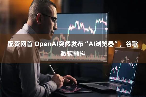 配资网首 OpenAI突然发布“AI浏览器”，谷歌微软颤抖