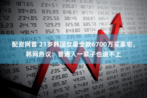 配资网首 21岁韩国女星全款6700万买豪宅，韩网热议：普通人一辈子也追不上