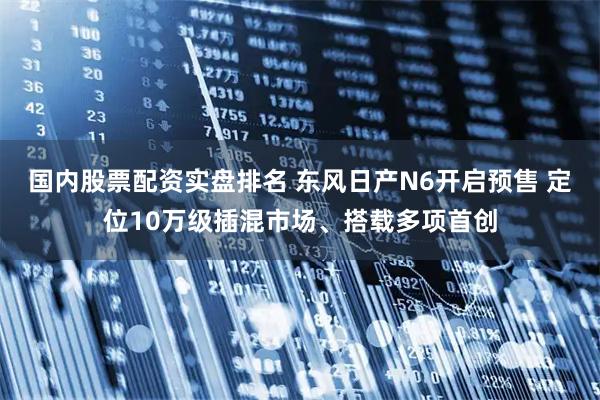 国内股票配资实盘排名 东风日产N6开启预售 定位10万级插混市场、搭载多项首创