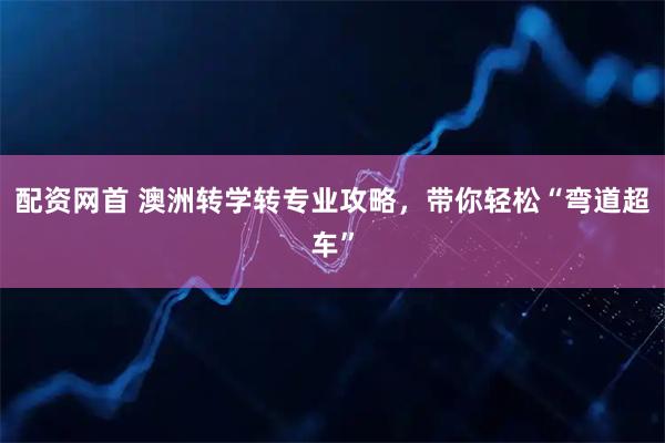 配资网首 澳洲转学转专业攻略，带你轻松“弯道超车”