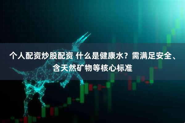 个人配资炒股配资 什么是健康水？需满足安全、含天然矿物等核心标准