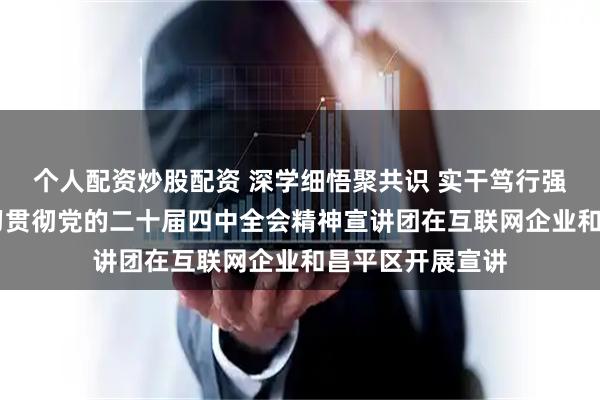 个人配资炒股配资 深学细悟聚共识 实干笃行强担当 北京市学习贯彻党的二十届四中全会精神宣讲团在互联网企业和昌平区开展宣讲