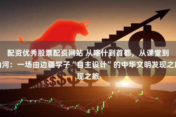 配资优秀股票配资网站 从喀什到首都，从课堂到山河：一场由边疆学子“自主设计”的中华文明发现之旅