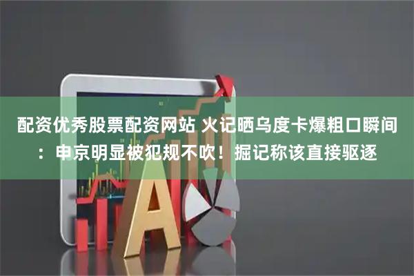 配资优秀股票配资网站 火记晒乌度卡爆粗口瞬间：申京明显被犯规不吹！掘记称该直接驱逐