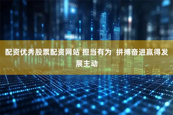 配资优秀股票配资网站 担当有为  拼搏奋进赢得发展主动
