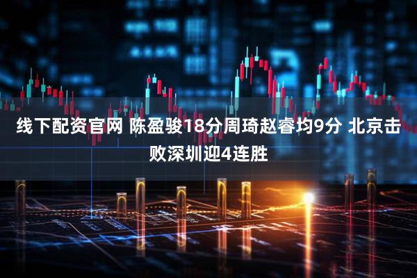 线下配资官网 陈盈骏18分周琦赵睿均9分 北京击败深圳迎4连胜