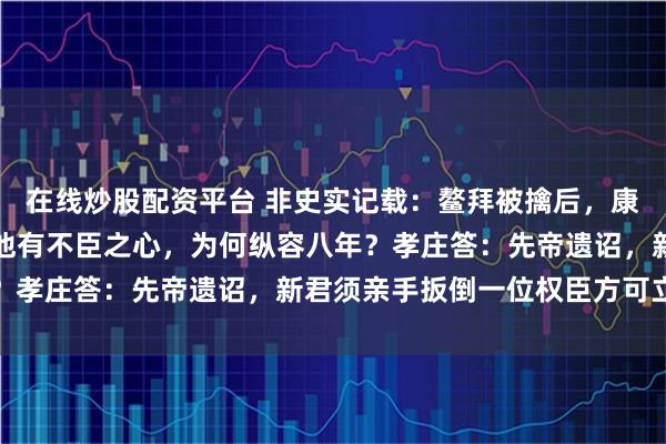 在线炒股配资平台 非史实记载：鳌拜被擒后，康熙私下问孝庄：您明知他有不臣之心，为何纵容八年？孝庄答：先帝遗诏，新君须亲手扳倒一位权臣方可立威