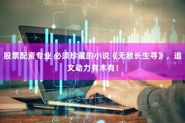 股票配资专业 必须珍藏的小说《无敌长生寻》，追文动力有木有！