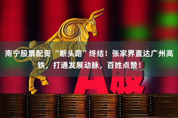南宁股票配资 “断头路”终结！张家界直达广州高铁，打通发展动脉，百姓点赞！