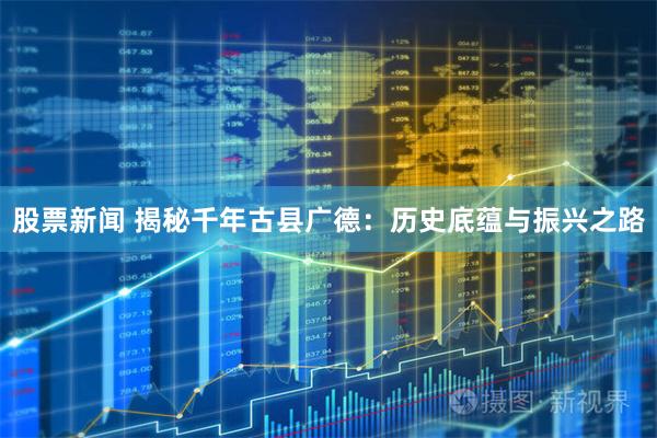 股票新闻 揭秘千年古县广德：历史底蕴与振兴之路