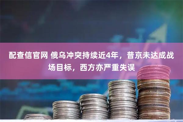 配查信官网 俄乌冲突持续近4年，普京未达成战场目标，西方亦严重失误