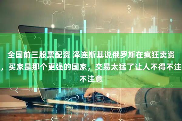 全国前三股票配资 泽连斯基说俄罗斯在疯狂卖资源，买家是那个更强的国家，交易太猛了让人不得不注意