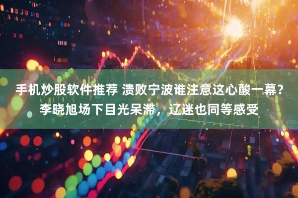 手机炒股软件推荐 溃败宁波谁注意这心酸一幕？李晓旭场下目光呆滞，辽迷也同等感受