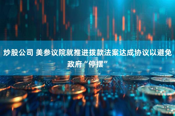 炒股公司 美参议院就推进拨款法案达成协议以避免政府“停摆”
