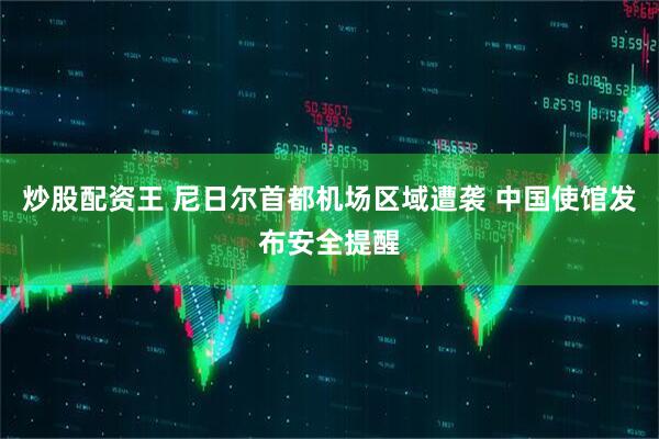 炒股配资王 尼日尔首都机场区域遭袭 中国使馆发布安全提醒