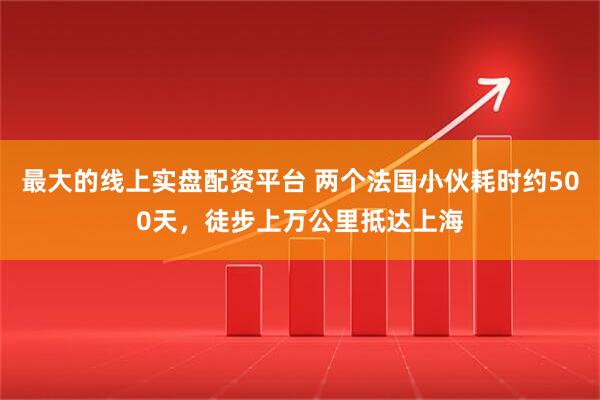最大的线上实盘配资平台 两个法国小伙耗时约500天，徒步上万公里抵达上海