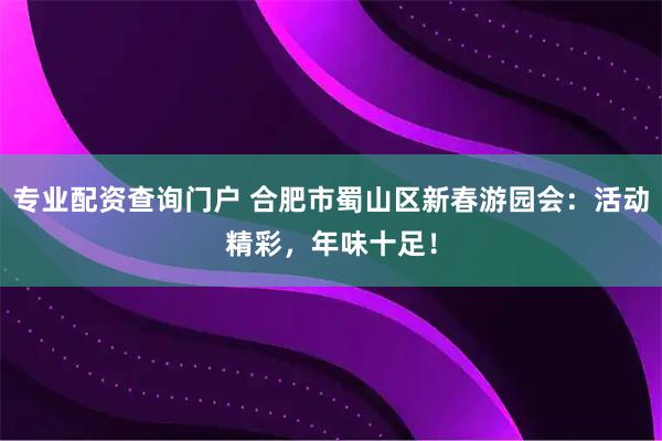 专业配资查询门户 合肥市蜀山区新春游园会：活动精彩，年味十足！