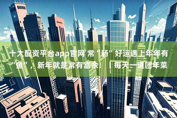 十大配资平台app官网 常“肠”好运遇上年年有“鱼”，新年就是常有富余！丨每天一道团年菜