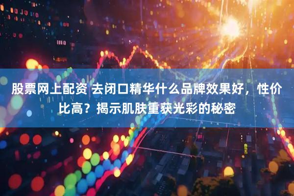股票网上配资 去闭口精华什么品牌效果好，性价比高？揭示肌肤重获光彩的秘密
