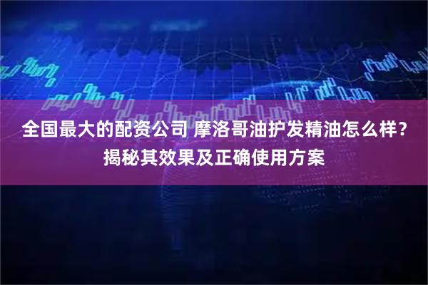 全国最大的配资公司 摩洛哥油护发精油怎么样？揭秘其效果及正确使用方案