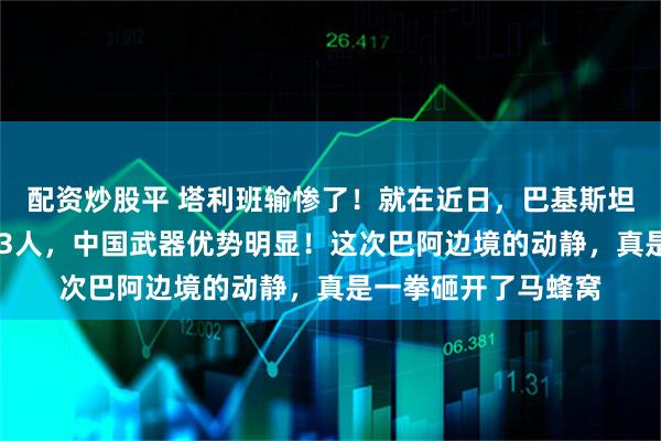 配资炒股平 塔利班输惨了！就在近日，巴基斯坦长驱直入，杀伤333人，中国武器优势明显！这次巴阿边境的动静，真是一拳砸开了马蜂窝
