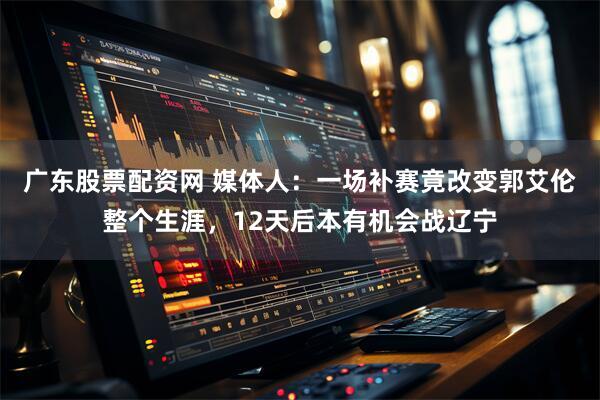 广东股票配资网 媒体人：一场补赛竟改变郭艾伦整个生涯，12天后本有机会战辽宁