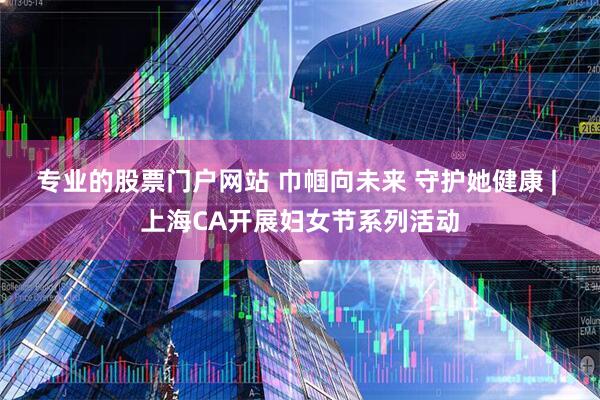 专业的股票门户网站 巾帼向未来 守护她健康 | 上海CA开展妇女节系列活动