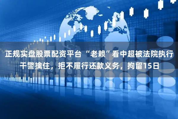正规实盘股票配资平台 “老赖”看中超被法院执行干警擒住，拒不履行还款义务，拘留15日
