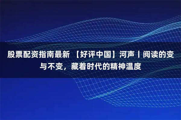 股票配资指南最新 【好评中国】河声丨阅读的变与不变，藏着时代的精神温度