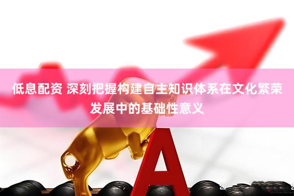 低息配资 深刻把握构建自主知识体系在文化繁荣发展中的基础性意义