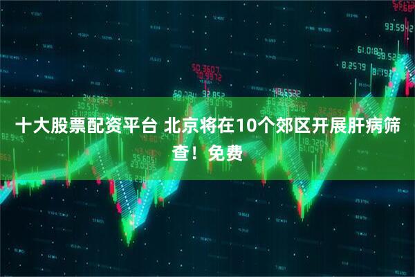 十大股票配资平台 北京将在10个郊区开展肝病筛查！免费