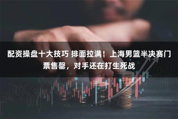 配资操盘十大技巧 排面拉满！上海男篮半决赛门票售罄，对手还在打生死战