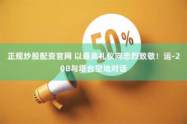正规炒股配资官网 以最高礼仪向忠烈致敬！运-20B与塔台空地对话