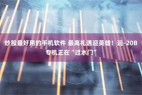 炒股最好用的手机软件 最高礼遇迎英雄！运-20B专机正在“过水门”